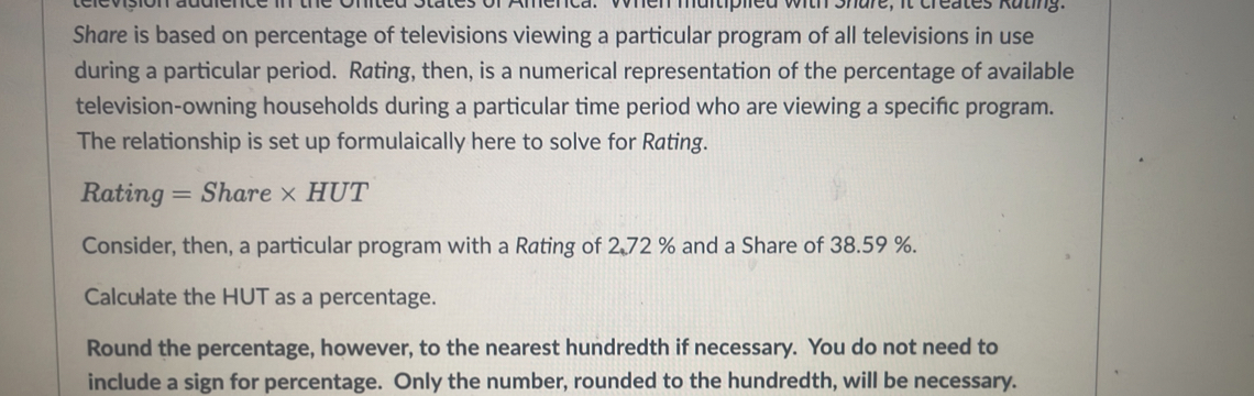 Lere vsión len multiplied with Share, it creates Kating. 
Share is based on percentage of televisions viewing a particular program of all televisions in use 
during a particular period. Rating, then, is a numerical representation of the percentage of available 
television-owning households during a particular time period who are viewing a specific program. 
The relationship is set up formulaically here to solve for Rating. 
Rating = Share * HUT 
Consider, then, a particular program with a Rating of 2.72 % and a Share of 38.59 %. 
Calculate the HUT as a percentage. 
Round the percentage, however, to the nearest hundredth if necessary. You do not need to 
include a sign for percentage. Only the number, rounded to the hundredth, will be necessary.