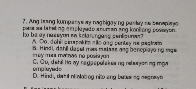 Ang isang kumpanya ay nagbigay ng pantay na benepisyo
para sa lahat ng empleyado anuman ang kanilang posisyon.
Ito ba ay naaayon sa katarungang panlipunan?
A. Oo, dahil pinapakita nito ang pantay na pagtrato
B. Hindi, dahil dapat mas mataas ang benepisyong mga
may mas mataas na posisyon
C. Oo, dahil ito ay nagpapalakas ng relasyon ng mga
empleyado
D. Hindi, dahil nilalabag nito ang batas ng negosyo