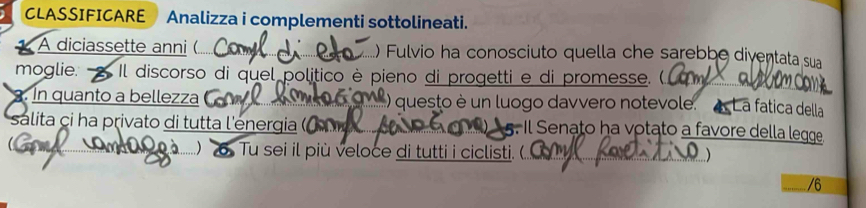 CLASSIFICARE Analizza i complementi sottolineati. 
A diciassette anni (..... ) Fulvio ha conosciuto quella che sarebbe diventata sua 
moglie. - Il discorso di quel politico è pieno di progetti e di promesse. (.. 
. In quanto a bellezza ( M ) questo è un luogo davvero notevole. La fatica della 
salita ci ha privato di tutta l'energia ( Il Senato ha votato a favore della legge 
G Do à 6 Tu sei il più veloce di tutti i ciclisti. (. ) 
/6