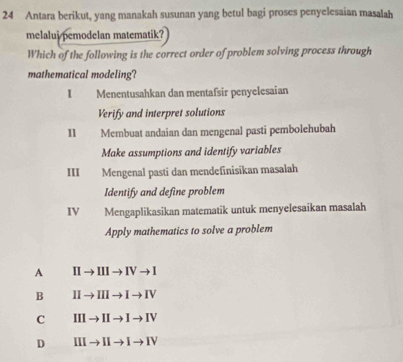 Antara berikut, yang manakah susunan yang betul bagi proses penyelesaian masalah
melalui pemodelan matematik?
Which of the following is the correct order of problem solving process through
mathematical modeling?
I Menentusahkan dan mentafsir penyelesaian
Verify and interpret solutions
11 Membuat andaian dan mengenal pasti pembolehubah
Make assumptions and identify variables
III Mengenal pasti dan mendeſinisikan masalah
Identify and define problem
IV Mengaplikasikan matematik untuk menyelesaikan masalah
Apply mathematics to solve a problem
A IIto IIIto IVto I
B IIto IIIto Ito IV
C IIIto IIto Ito IV
D IIIto IIto Ito IV