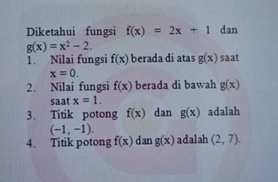 Diketahui fungsi f(x)=2x+1 dan
g(x)=x^2-2. 
1. Nilai fungsi f(x) berada di atas g(x) saat
x=0. 
2. Nilai fungsi f(x) berada di bawah g(x)
saat x=1. 
3. Titik potong f(x) dan g(x) adalah
(-1,-1). 
4. Titik potong f(x) dan g(x) adalah (2,7).