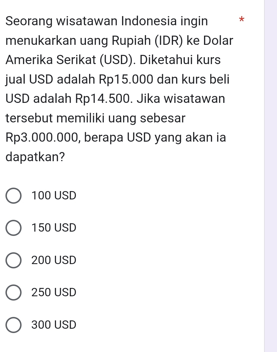 Seorang wisatawan Indonesia ingin *
menukarkan uang Rupiah (IDR) ke Dolar
Amerika Serikat (USD). Diketahui kurs
jual USD adalah Rp15.000 dan kurs beli
USD adalah Rp14.500. Jika wisatawan
tersebut memiliki uang sebesar
Rp3.000.000, berapa USD yang akan ia
dapatkan?
100 USD
150 USD
200 USD
250 USD
300 USD