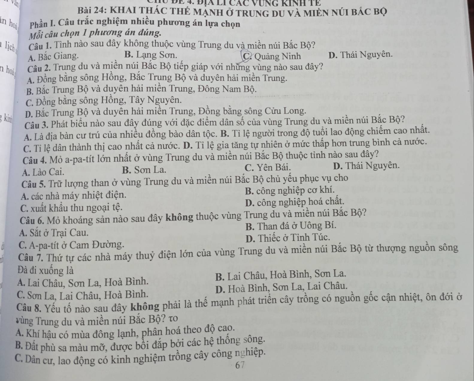 Van
HU ĐE 4. ĐIA LI CÁC VƯNG KINH Tề
Bài 24: KhAI THÁC THÊ Mạnh Ở TRunG dU và MIÈN NúI bÁc bọ
in ho  Phần I. Câu trắc nghiệm nhiều phương án lựa chọn
Mỗi câu chọn 1 phương án đúng.
lịch Câu 1. Tình nào sau đây không thuộc vùng Trung du và miền núi Bắc Bộ?
A. Bắc Giang. B. Lạng Sơn. C Quảng Ninh D. Thái Nguyên.
n hoá Câu 2. Trung du và miền núi Bắc Bộ tiếp giáp với những vùng nào sau đây?
A. Đồng bằng sông Hồng, Bắc Trung Bộ và duyên hải miền Trung.
B. Bắc Trung Bộ và duyên hải miền Trung, Đông Nam Bộ.
C. Đồng bằng sông Hồng, Tây Nguyên.
g kinh D. Bắc Trung Bộ và duyên hải miền Trung, Đồng bằng sông Cửu Long.
Câu 3. Phát biểu nào sau đây đúng với đặc điểm dân số của vùng Trung du và miền núi Bắc Bộ?
A. Là địa bàn cư trú của nhiều đồng bào dân tộc. B. Ti lệ người trong độ tuổi lao động chiếm cao nhất.
C. Tỉ lệ dân thành thị cao nhất cả nước. D. Tỉ lệ gia tăng tự nhiên ở mức thấp hơn trung bình cả nước.
Câu 4. Mỏ a-pa-tít lớn nhất ở vùng Trung du và miền núi Bắc Bộ thuộc tỉnh nào sau đây?
A. Lào Cai. B. Sơn La. C. Yên Bái. D. Thái Nguyên.
Câu 5. Trữ lượng than ở vùng Trung du và miền núi Bắc Bộ chủ yếu phục vụ cho
A. các nhà máy nhiệt điện. B. công nghiệp cơ khí.
C. xuất khẩu thu ngoại tệ. D. công nghiệp hoá chất.
Câu 6. Mỏ khoáng sản nào sau đây không thuộc vùng Trung du và miền núi Bắc Bộ?
A. Sắt ở Trại Cau. B. Than đá ở Uông Bí.
D. Thiếc ở Tỉnh Túc.
C. A-pa-tít ở Cam Đường.
Câu 7. Thứ tự các nhà máy thuỷ điện lớn của vùng Trung du và miền núi Bắc Bộ từ thượng nguồn sông
Đà đi xuống là
A. Lai Châu, Sơn La, Hoà Bình. B. Lai Châu, Hoà Bình, Sơn La.
C. Sơn La, Lai Châu, Hoà Bình. D. Hoà Bình, Sơn La, Lai Châu.
Câu 8. Yếu tố nào sau đây không phải là thế mạnh phát triển cây trồng có nguồn gốc cận nhiệt, ôn đới ở
v ùng Trung du và miền núi Bắc Bộ? τo
A. Khí hậu có mùa đông lạnh, phân hoá theo độ cao.
B. Đất phù sa màu mỡ, được bồi đắp bởi các hệ thống sông.
C. Dân cư, lao động có kinh nghiệm trồng cây công nghiệp.
67