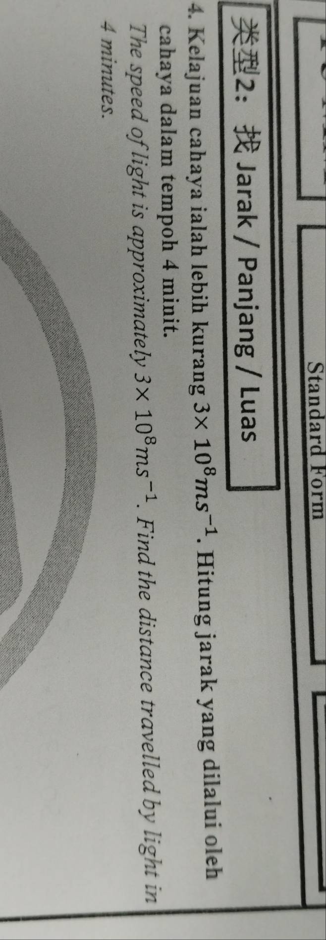 Standard Form 
2： Jarak / Panjang / Luas 
4. Kelajuan cahaya ialah lebih kurang 3* 10^8ms^(-1). Hitung jarak yang dilalui oleh 
cahaya dalam tempoh 4 minit. 
The speed of light is approximately 3* 10^8ms^(-1). Find the distance travelled by light in
4 minutes.