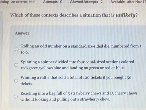 itting an external tool Attempts 0 Allowed Attempts 2 Available after Nov 17
Which of these contexts describes a situation that is unlikely?
Answer
Rolling an odd number on a standard six-sided die, numbered from 1
to 6.
Spinning a spinner divided into four equal-sized sections colored
red/green/yellow/blue and landing on green or red or blue.
Winning a raffle that sold a total of 100 tickets if you bought 50
tickets.
Reaching into a bag full of 5 strawberry chews and 15 cherry chews
without looking and pulling out a strawberry chew.