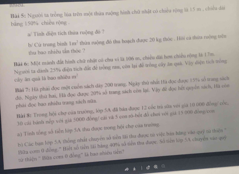 nheu. 
Bài 5: Người ta trồng lúa trên một thứa ruộng hình chữ nhật có chiều rộng là 15 m , chiều dài 
bằng 150% chiều rộng . 
a/ Tính diện tích thửa ruộng đó ? 
b/ Cứ trung bình 1m^2 thửa ruộng đó thu hoạch được 20 kg thóc . Hỏi cá thứa ruộng trên 
thu bao nhiêu tần thóc ? 
Bài 6: Một mánh đất hình chữ nhật có chu vi là 106 m, chiều dài hơn chiều rộng là 17m. 
Người ta dành 25% diện tích đất đề trồng rau, còn lại đề trồng cây ăn quả. Vậy diện tích trồng 
cây ăn quả là bao nhiêu m^2
Bài 7: Hà phái đọc một cuốn sách dày 200 trang. Ngày thứ nhất Hà đọc được 15% số trang sách 
đó. Ngày thứ hai, Hà đọc được 20% số trang sách còn lại. Vậy đề đọc hết quyền sách, Hà còn 
phái đọc bao nhiêu trang sách nữa. 
Bài 8: Trong hội chợ của trường, lớp 5A đã bản được 12 cốc trà sữa với giả 10 000 đồng/ cốc,
30 cái bánh nếp với giá 5000 đồng/ cải và 5 con rô-bốt đồ chơi với giá 15 000 đồng/con 
a) Tinh tổng số tiền lớp 5A thu được trong hội chợ của trường. 
b) Các bạn lớp 5A thống nhất chuyển số tiền lãi thu được từ việc bán hàng vào quỹ từ thiện '' 
Bữa cơm 0 đồng.'' Biết số tiền lãi bằng 40% số tiền thu được. Số tiền lớp 5A chuyển vào quỹ 
từ thiện " Bữa cơm 0 đồng" là bao nhiêu tiền?