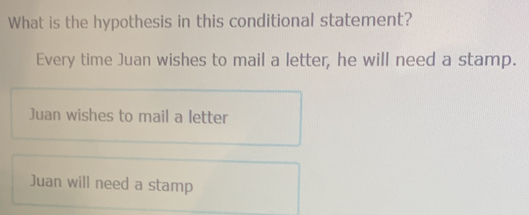 What is the hypothesis in this conditional statement?
Every time Juan wishes to mail a letter, he will need a stamp.
Juan wishes to mail a letter
Juan will need a stamp