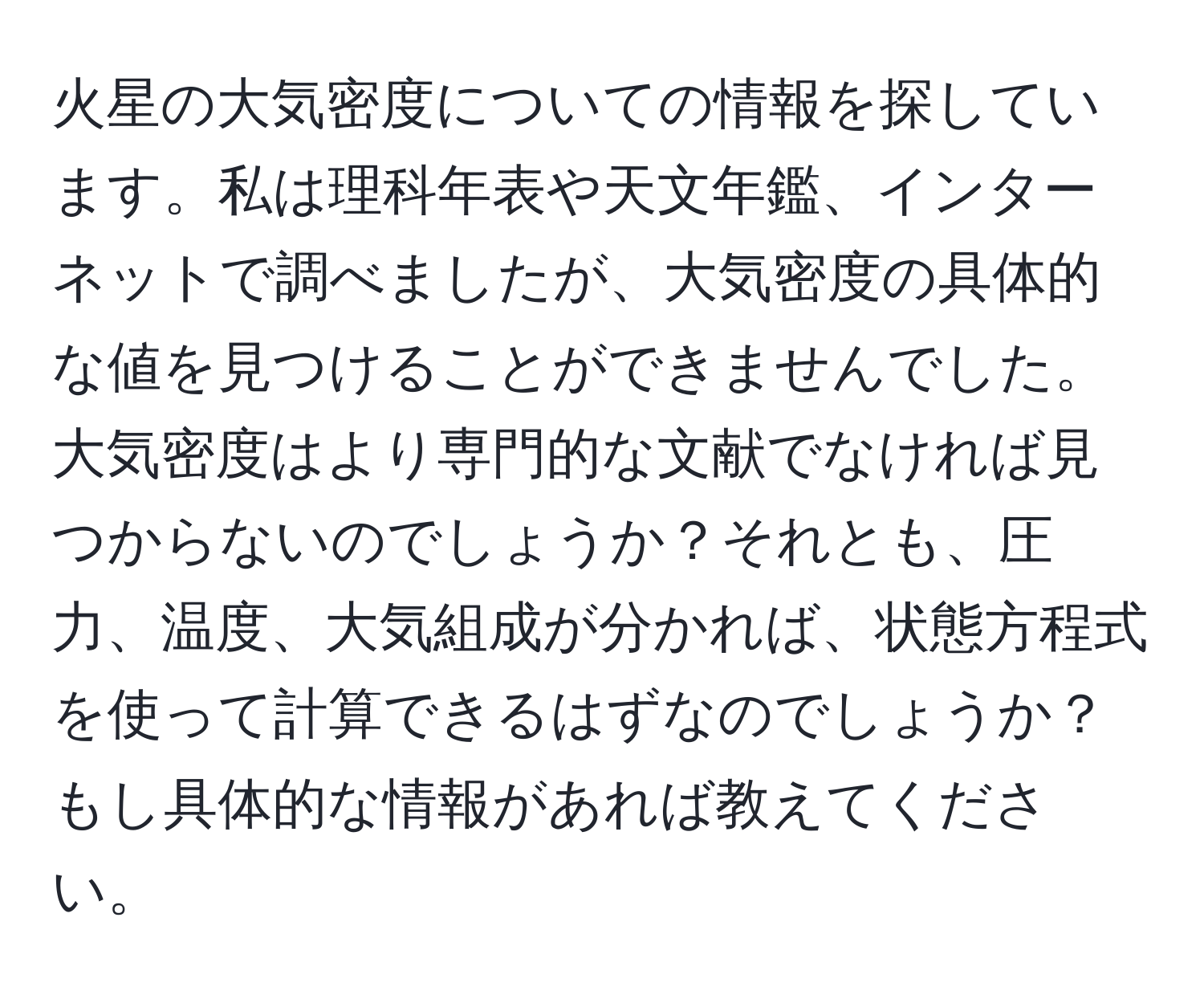 火星の大気密度についての情報を探しています。私は理科年表や天文年鑑、インターネットで調べましたが、大気密度の具体的な値を見つけることができませんでした。大気密度はより専門的な文献でなければ見つからないのでしょうか？それとも、圧力、温度、大気組成が分かれば、状態方程式を使って計算できるはずなのでしょうか？もし具体的な情報があれば教えてください。