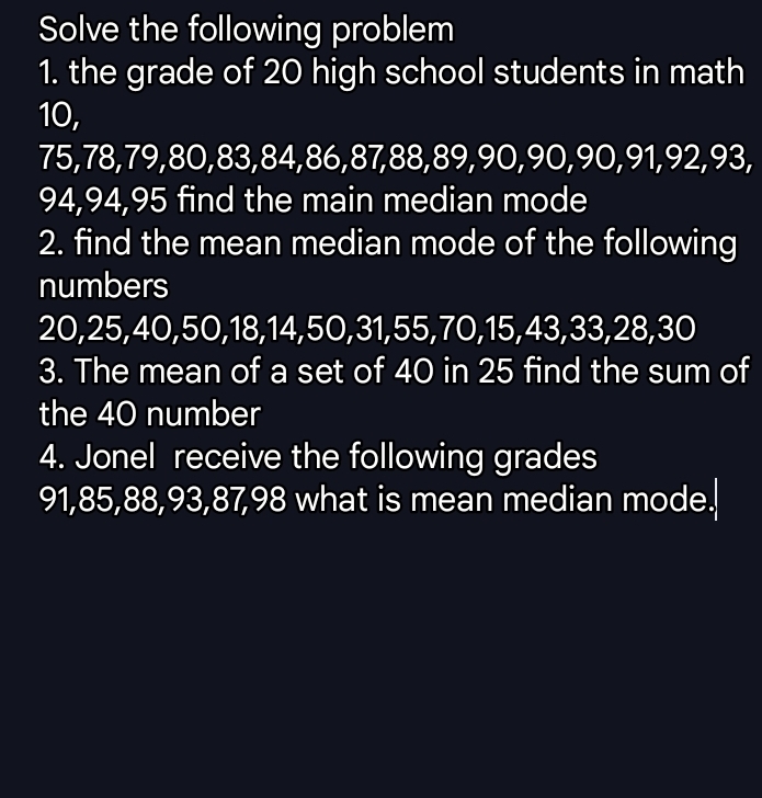 Solve the following problem 
1. the grade of 20 high school students in math
10,
75, 78, 79, 80, 83, 84, 86, 87, 88, 89, 90, 90, 90, 91, 92, 93,
94, 94, 95 find the main median mode 
2. find the mean median mode of the following 
numbers
20, 25, 40, 50, 18, 14, 50, 31, 55, 70, 15, 43, 33, 28, 30
3. The mean of a set of 40 in 25 find the sum of 
the 40 number 
4. Jonel receive the following grades
91, 85, 88, 93, 87, 98 what is mean median mode.