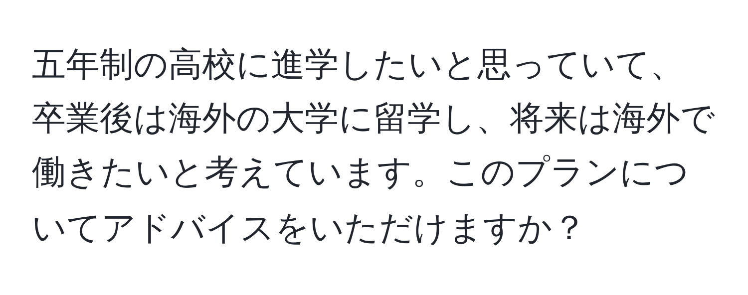 五年制の高校に進学したいと思っていて、卒業後は海外の大学に留学し、将来は海外で働きたいと考えています。このプランについてアドバイスをいただけますか？