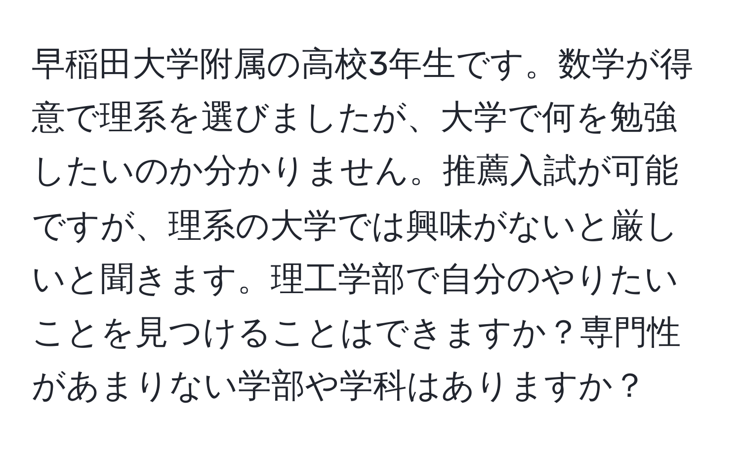 早稲田大学附属の高校3年生です。数学が得意で理系を選びましたが、大学で何を勉強したいのか分かりません。推薦入試が可能ですが、理系の大学では興味がないと厳しいと聞きます。理工学部で自分のやりたいことを見つけることはできますか？専門性があまりない学部や学科はありますか？