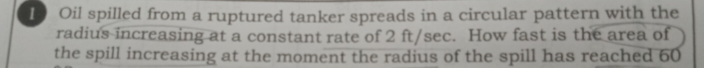 Oil spilled from a ruptured tanker spreads in a circular pattern with the 
radius increasing at a constant rate of 2 ft/sec. How fast is the area of 
the spill increasing at the moment the radius of the spill has reached 60