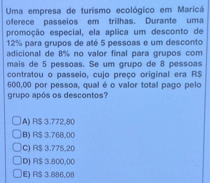 Uma empresa de turismo ecológico em Maricá
oferece passeios em trilhas. Durante uma
promoção especial, ela aplica um desconto de
12% para grupos de até 5 pessoas e um desconto
adicional de 8% no valor final para grupos com
mais de 5 pessoas. Se um grupo de 8 pessoas
contratou o passeio, cujo preço original era R$
600,00 por pessoa, qual é o valor total pago pelo
grupo após os descontos?
A) R$ 3.772,80
B) R$ 3.768,00
C) R$ 3.775,20
D) R$ 3.800,00
E) R$ 3.886,08