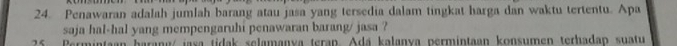 Penawaran adalah jumlah barang atau jasa yang tersedia dalam tingkat harga dan waktu tertentu. Apa 
saja hal-hal yang mempengaruhi penawaran barang/ jasa ? 
25 Permintaan barang/ jasa tidak selamanya teran. Adá kalanya permintaan konsumen terhadan suatu