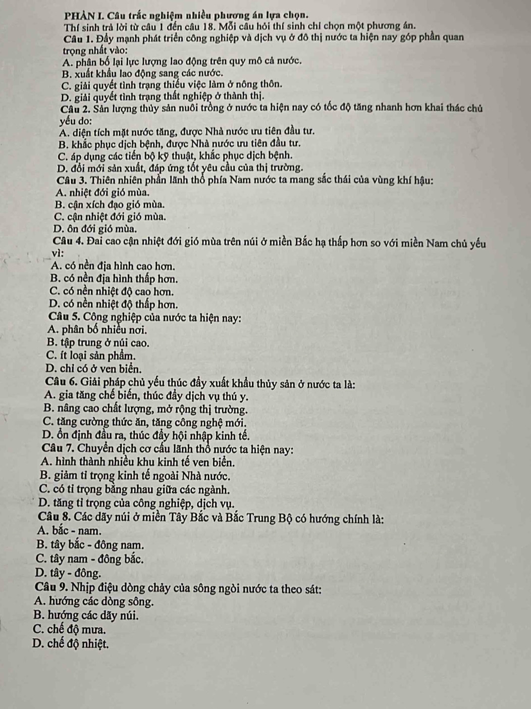 PHÀN I. Câu trắc nghiệm nhiều phương án lựa chọn.
Thí sinh trả lời từ câu 1 đến câu 18. Mỗi câu hỏi thí sinh chỉ chọn một phương án.
Câu 1. Đầy mạnh phát triển công nghiệp và dịch vụ ở đô thị nước ta hiện nay góp phần quan
trọng nhất vào:
A. phân bố lại lực lượng lao động trên quy mô cả nước.
B. xuất khẩu lao động sang các nước.
C. giải quyết tình trạng thiếu việc làm ở nông thôn.
D. giải quyết tình trạng thất nghiệp ở thành thị.
Câu 2. Sản lượng thủy sản nuôi trồng ở nước ta hiện nay có tốc độ tăng nhanh hơn khai thác chủ
yếu do:
A. diện tích mặt nước tăng, được Nhà nước ưu tiên đầu tư.
B. khắc phục dịch bệnh, được Nhà nước ưu tiên đầu tư.
C. áp dụng các tiến bộ kỹ thuật, khắc phục dịch bệnh.
D. đồi mới sản xuất, đáp ứng tốt yêu cầu của thị trường.
Câu 3. Thiên nhiên phần lãnh thổ phía Nam nước ta mang sắc thái của vùng khí hậu:
A. nhiệt đới gió mùa.
B. cận xích đạo gió mùa.
C. cận nhiệt đới gió mùa.
D. ôn đới gió mùa.
Câu 4. Đai cao cận nhiệt đới gió mùa trên núi ở miền Bắc hạ thấp hơn so với miền Nam chủ yếu
vì:
A. có nền địa hình cao hơn.
B. có nền địa hình thấp hơn.
C. có nền nhiệt độ cao hơn.
D. có nền nhiệt độ thấp hơn.
Câu 5. Công nghiệp của nước ta hiện nay:
A. phân bố nhiều nơi.
B. tập trung ở núi cao.
C. ít loại sản phầm.
D. chỉ có ở ven biển.
Câu 6. Giải pháp chủ yếu thúc đầy xuất khẩu thủy sản ở nước ta là:
A. gia tăng chế biến, thúc đầy dịch vụ thú y.
B. nâng cao chất lượng, mở rộng thị trường.
C. tăng cường thức ăn, tăng công nghệ mới.
D. ổn định đầu ra, thúc đầy hội nhập kinh tế.
Câu 7. Chuyển dịch cơ cấu lãnh thổ nước ta hiện nay:
A. hình thành nhiều khu kinh tế ven biển.
B. giảm tỉ trọng kinh tế ngoài Nhà nước.
C. có tỉ trọng bằng nhau giữa các ngành.
D. tăng tỉ trọng của công nghiệp, dịch vụ.
Câu 8. Các dãy núi ở miền Tây Bắc và Bắc Trung Bộ có hướng chính là:
A. bắc - nam.
B. tây bắc - đông nam.
C. tây nam - đông bắc.
D. tây - đồng.
Câu 9. Nhịp điệu dòng chảy của sông ngòi nước ta theo sát:
A. hướng các dòng sông.
B. hướng các dãy núi.
C. chế độ mưa.
D. chế độ nhiệt.