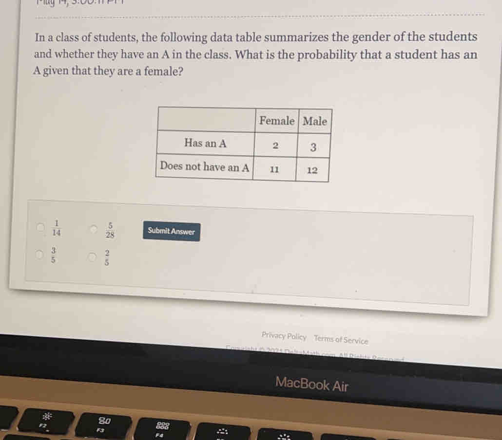 In a class of students, the following data table summarizes the gender of the students
and whether they have an A in the class. What is the probability that a student has an
A given that they are a female?
 1/14   5/28  Submit Answer
 3/5   2/5 
Privacy Policy    Terms of Service
MacBook Air
* 80. F3
882