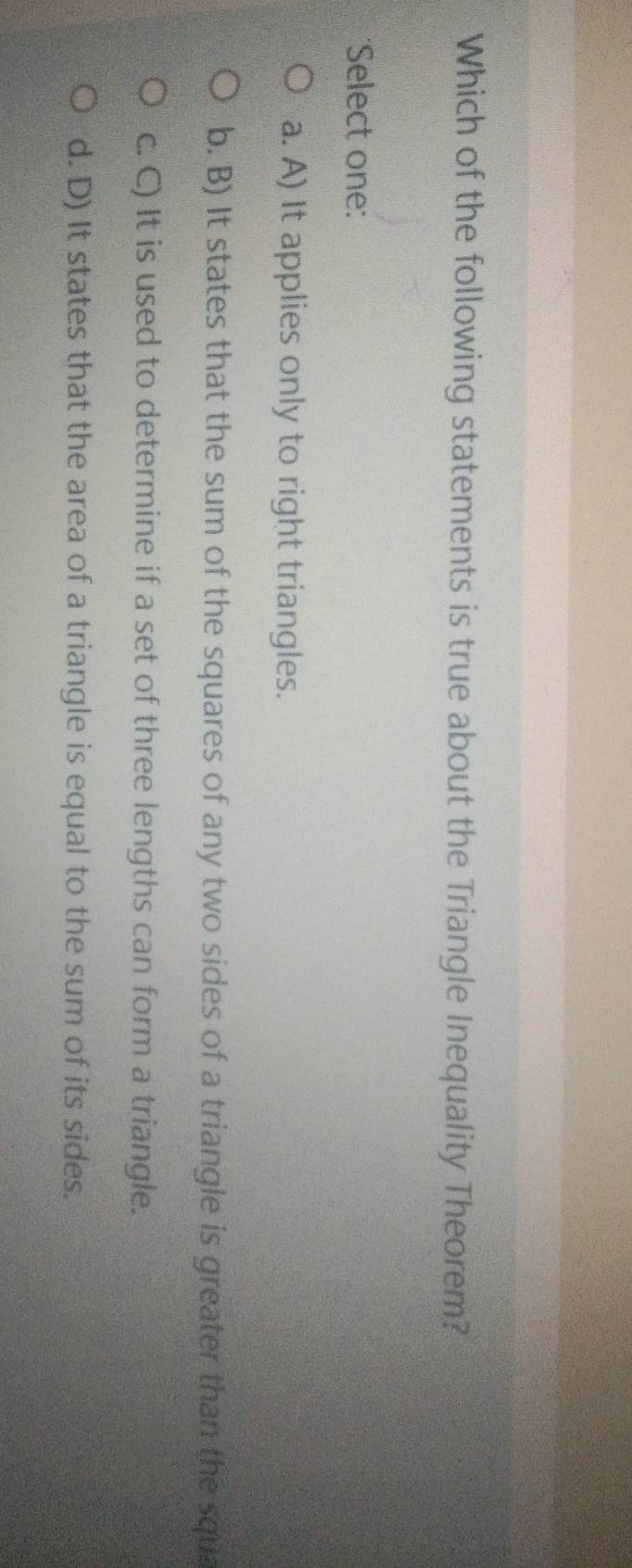 Which of the following statements is true about the Triangle Inequality Theorem?
*Select one:
a. A) It applies only to right triangles.
b. B) It states that the sum of the squares of any two sides of a triangle is greater than the squa
c. C) It is used to determine if a set of three lengths can form a triangle.
d. D) It states that the area of a triangle is equal to the sum of its sides.