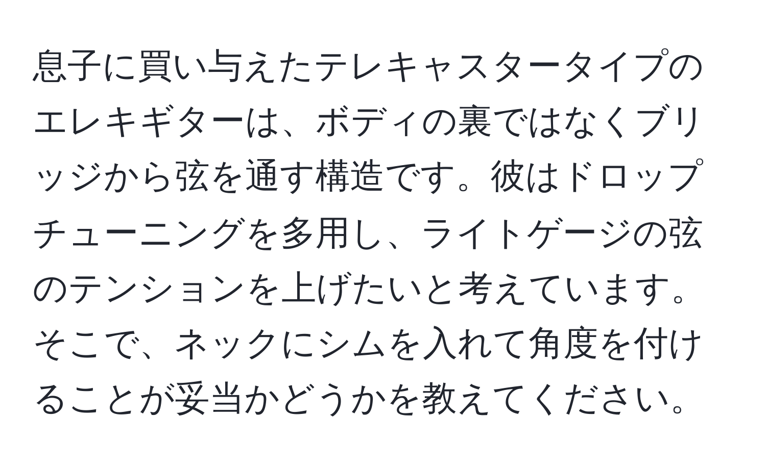 息子に買い与えたテレキャスタータイプのエレキギターは、ボディの裏ではなくブリッジから弦を通す構造です。彼はドロップチューニングを多用し、ライトゲージの弦のテンションを上げたいと考えています。そこで、ネックにシムを入れて角度を付けることが妥当かどうかを教えてください。