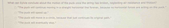 What can Sylvia conclude about the motion of the puck once the string has broken, neglecting air resistance and friction?
"The puck will continue moving in a straight horizontal line forever, because no horizontal forces are acting on the puck."
"The puck will speed up."
"The puck will move in a circle, because that just continues its original path."
"The puck will eventually stop."