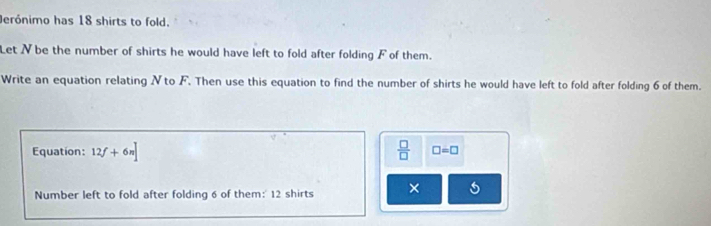 erónimo has 18 shirts to fold. 
Let Nbe the number of shirts he would have left to fold after folding F of them. 
Write an equation relating N to F. Then use this equation to find the number of shirts he would have left to fold after folding 6 of them. 
Equation: 12f+6n]  □ /□   □ =□
Number left to fold after folding 6 of them:' 12 shirts ×