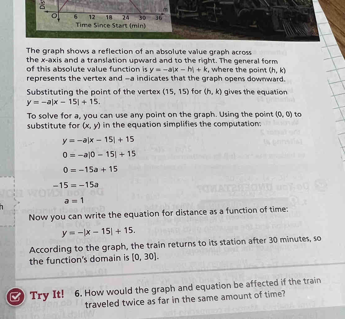 The graph shows a reflection of an absolute value graph across 
the x-axis and a translation upward and to the right. The general form 
of this absolute value function is y=-a|x-h|+k , where the point (h,k)
represents the vertex and -a indicates that the graph opens downward. 
Substituting the point of the vertex (15,15) for (h,k) gives the equation
y=-a|x-15|+15. 
To solve for a, you can use any point on the graph. Using the point (0,0) to 
substitute for (x,y) in the equation simplifies the computation:
y=-a|x-15|+15
0=-a|0-15|+15
0=-15a+15
-15=-15a
a=1
I 
Now you can write the equation for distance as a function of time:
y=-|x-15|+15. 
According to the graph, the train returns to its station after 30 minutes, so 
the function's domain is [0,30]. 
Try It! 6. How would the graph and equation be affected if the train 
traveled twice as far in the same amount of time?
