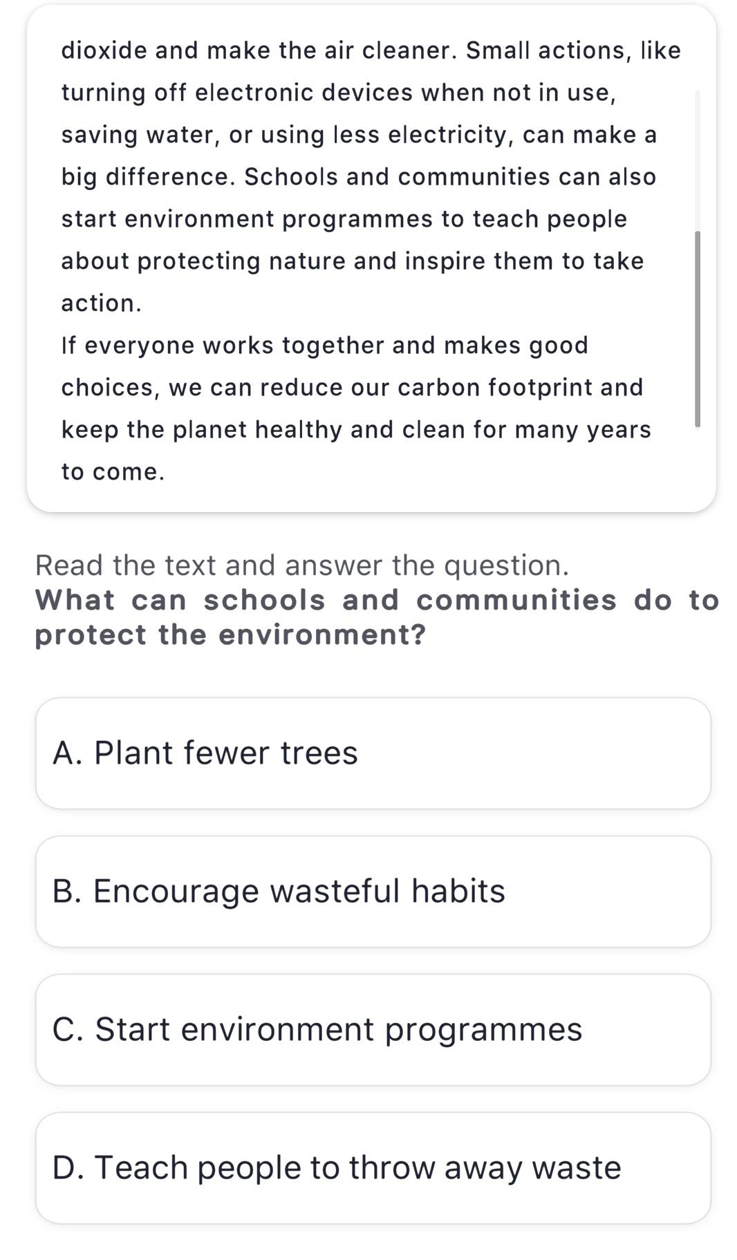 dioxide and make the air cleaner. Small actions, like
turning off electronic devices when not in use,
saving water, or using less electricity, can make a
big difference. Schools and communities can also
start environment programmes to teach people
about protecting nature and inspire them to take
action.
If everyone works together and makes good
choices, we can reduce our carbon footprint and
keep the planet healthy and clean for many years
to come.
Read the text and answer the question.
What can schools and communities do to
protect the environment?
A. Plant fewer trees
B. Encourage wasteful habits
C. Start environment programmes
D. Teach people to throw away waste