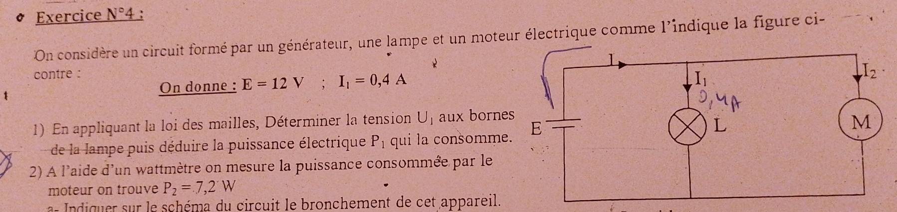 Exercice N°4
On considère un circuit formé par un générateur, une lampe et un moteur électrique comme l'indique la figure ci-
contre :
On donne : E=12V;I_1=0,4A
1) En appliquant la loi des mailles, Déterminer la tension U_1 aux borne
de la lampe puis déduire la puissance électrique P_1 qui la consomme
2) A l'aide d'un wattmètre on mesure la puissance consommée par le
moteur on trouve P_2=7,2W
a- Indiquer sur le schéma du circuit le bronchement de cet appareil.