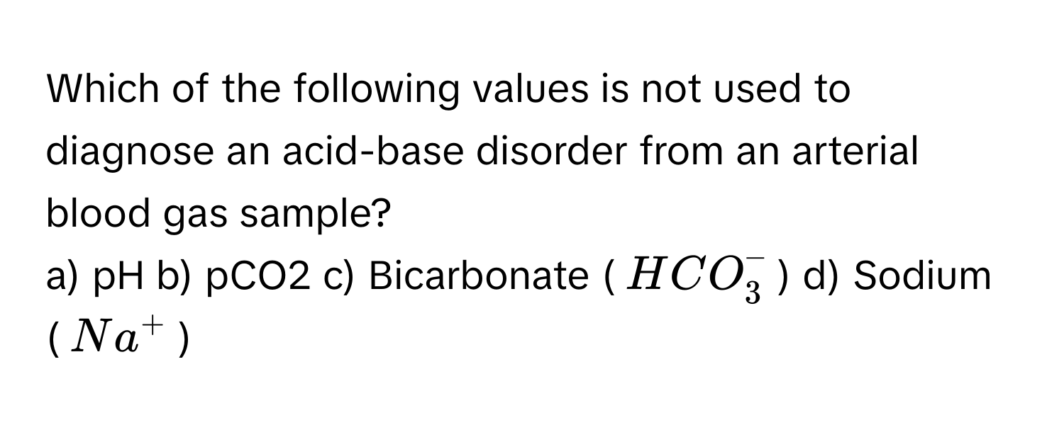 Which of the following values is not used to diagnose an acid-base disorder from an arterial blood gas sample?

a) pH  b) pCO2  c) Bicarbonate ($HCO_3^-$)  d) Sodium ($Na^+$)