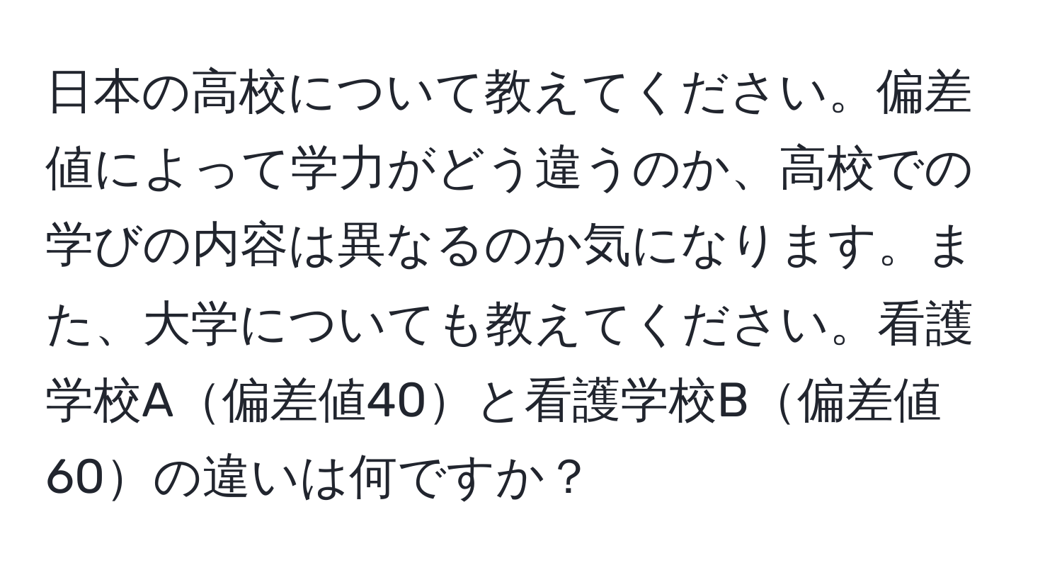 日本の高校について教えてください。偏差値によって学力がどう違うのか、高校での学びの内容は異なるのか気になります。また、大学についても教えてください。看護学校A偏差値40と看護学校B偏差値60の違いは何ですか？