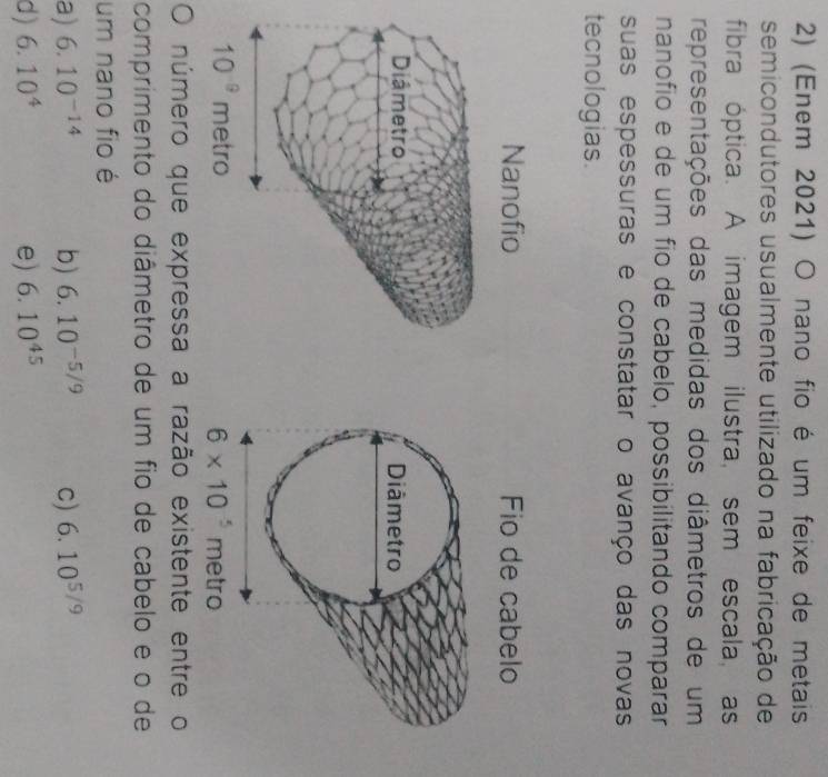 (Enem 2021) O nano fio é um feixe de metais
semicondutores usualmente utilizado na fabricação de
fibra óptica. A imagem ilustra, sem escala, as
representações das medidas dos diâmetros de um
nanofío e de um fío de cabelo, possibilitando comparar
suas espessuras e constatar o avanço das novas
tecnologias.
Nanofio Fio de cabelo
Diâmetro Diâmetro
10^(-9) metro 6* 10^5 metro
número que expressa a razão existente entre o
comprimento do diâmetro de um fio de cabelo e o de
um nano fio é
a) 6.10^(-14) b) 6.10^(-5/9) C) 6.10^(5/9)
d) 6.10^4 e) 6.10^(45)