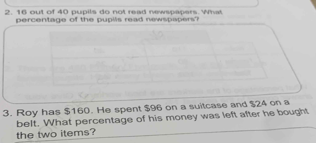 16 out of 40 pupils do not read newspapers. What 
percentage of the pupils read newspapers? 
3. Roy has $160. He spent $96 on a suitcase and $24 on a 
belt. What percentage of his money was left after he bought 
the two items?