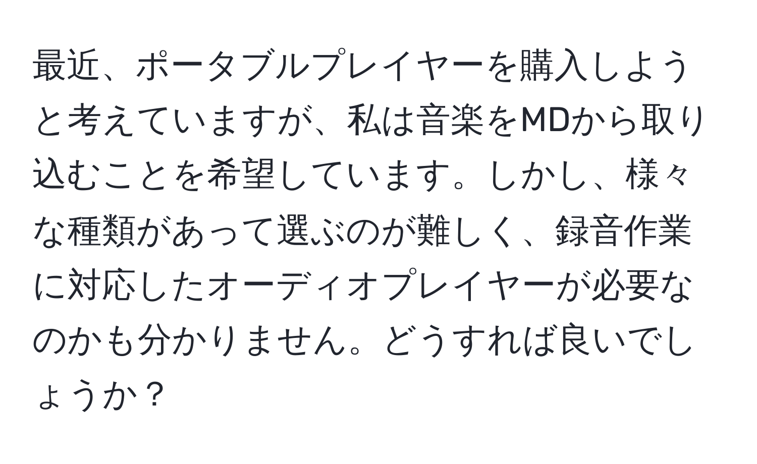 最近、ポータブルプレイヤーを購入しようと考えていますが、私は音楽をMDから取り込むことを希望しています。しかし、様々な種類があって選ぶのが難しく、録音作業に対応したオーディオプレイヤーが必要なのかも分かりません。どうすれば良いでしょうか？