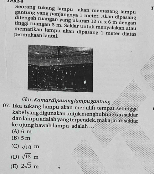 TERS 4
T
Seorang tukang lampu akan memasang lampu
gantung yang panjangnya 1 meter. Akan dipasang
ditengah ruangan yang ukuran 12m* 6m dengan
tinggi ruangan 3 m. Saklar untuk menyalakan atau
mematikan lampu akan dipasang 1 meter diatas
permukaan lantai.
Gbr. Kamar dipasang lampu gantung
07. Jika tukang lampu akan mer ilih tempat sehingga
kabel yang digunakan untuk menghubungkan saklar
dan lampu adalah yang terpendek, maka jarak saklar
ke ujung bawah lampu adalah ..
(A) 6 m
(B) 5m
(C) sqrt(10)m
(D) sqrt(13)m
(E) 2sqrt(3)m