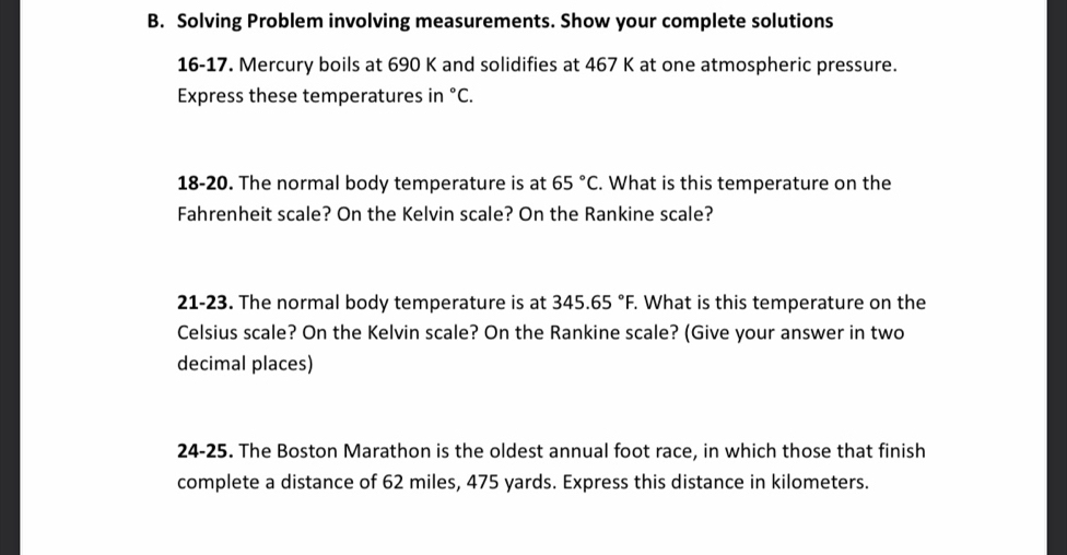 Solving Problem involving measurements. Show your complete solutions 
16-17. Mercury boils at 690 K and solidifies at 467 K at one atmospheric pressure. 
Express these temperatures in°C. 
18-20. The normal body temperature is at 65°C. What is this temperature on the 
Fahrenheit scale? On the Kelvin scale? On the Rankine scale? 
21-23. The normal body temperature is at 345.65°F. What is this temperature on the 
Celsius scale? On the Kelvin scale? On the Rankine scale? (Give your answer in two 
decimal places) 
24-25. The Boston Marathon is the oldest annual foot race, in which those that finish 
complete a distance of 62 miles, 475 yards. Express this distance in kilometers.