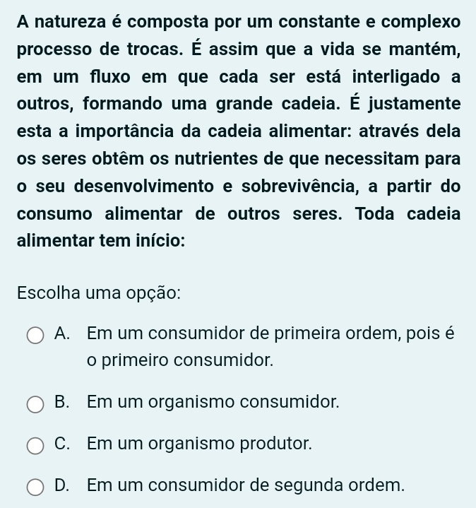 A natureza é composta por um constante e complexo
processo de trocas. É assim que a vida se mantém,
em um fluxo em que cada ser está interligado a
outros, formando uma grande cadeia. É justamente
esta a importância da cadeia alimentar: através dela
os seres obtêm os nutrientes de que necessitam para
o seu desenvolvimento e sobrevivência, a partir do
consumo alimentar de outros seres. Toda cadeia
alimentar tem início:
Escolha uma opção:
A. Em um consumidor de primeira ordem, pois é
o primeiro consumidor.
B. Em um organismo consumidor.
C. Em um organismo produtor.
D. Em um consumidor de segunda ordem.