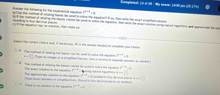 Completed: 14 of 48 │ My score: 14/48 pts (29.17%)
Answer the following for the exponential equation 7^(x+4)=0. 
a) Can the method of relating bases be used to solve the equation? If so, then write the exact simplified solution.
rounding to four decimal places.
b) If the method of relating the bases cannot be used to solve the equation, then write the exact solution using natural logarithms and approximate the sol
c) If the equation has no solution, then state so.
Select the correct choice and, if necessary, fill in the answer box(es) to complete your choice.
A. The method of relating the bases can be used to solve the equation 7^(x+4)=0
x=□ (Type an integer or a simplified fraction. Use a comma to separate answers as needed.)
B. The method of relating the bases cannot be used to solve the equation 7^(x+4)=0
The exact solution to the equation 7^(x+4)= using natural logarithms is x=□
The approximate solution to the equation 7^(x+4)=0 rounded to four decimal places is xapprox □
(Type exact answers in simplified form. Round to four decimal places as needed )
C. There is no solution to the equation 7^(x+4)=0