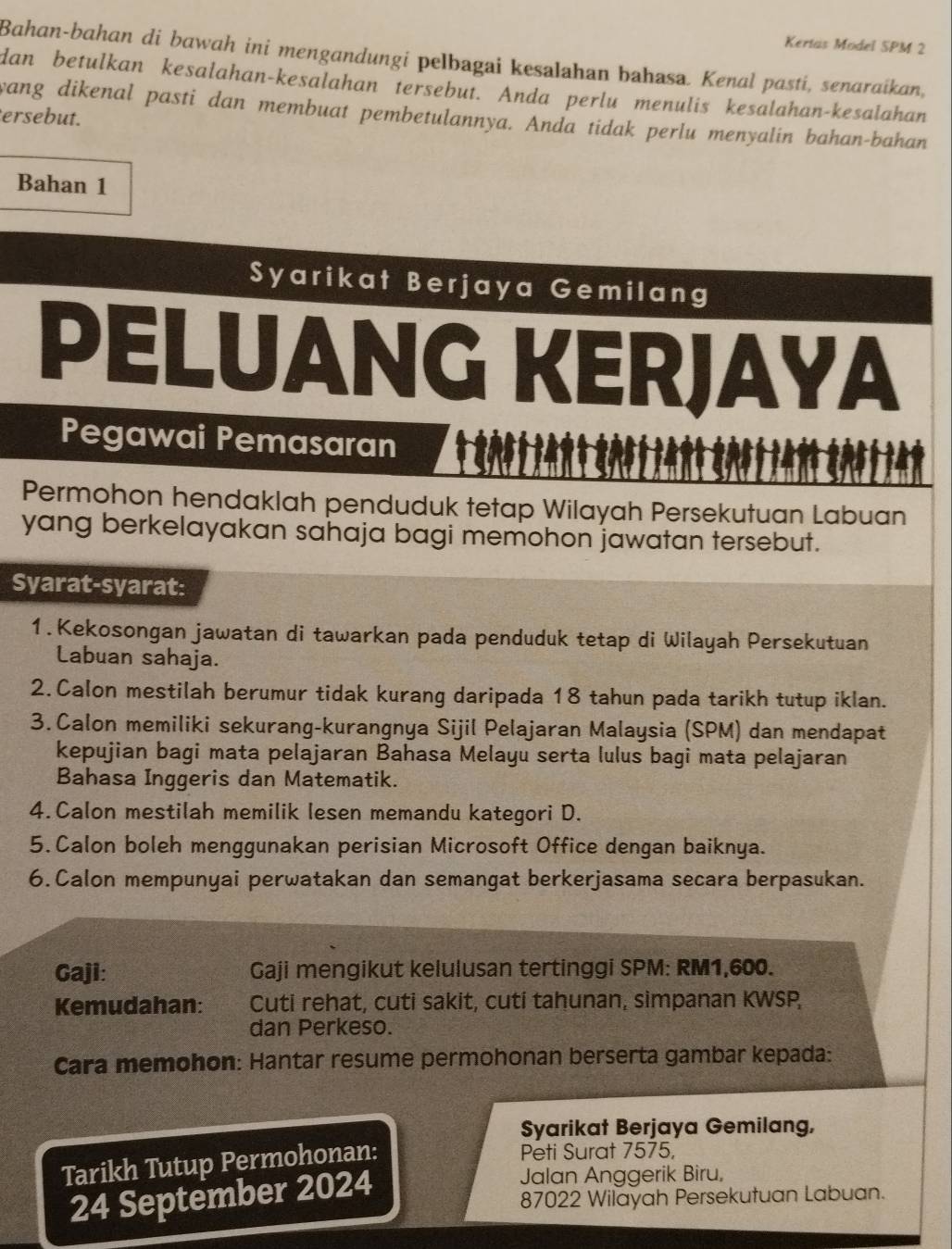 Kertas Model SPM 2
Bahan-bahan di bawah ini mengandungi pelbagai kesalahan bahasa. Kenal pasti, senaraikan,
dan betulkan kesalahan-kesalahan tersebut. Anda perlu menulis kesalahan-kesalahan
wang dikenal pasti dan membuat pembetulannya. Anda tidak perlu menyalin bahan-bahan
ersebut.
Bahan 1
Syarikat Berjaya Gemilang
PELUANG KERJAYA
Pegawai Pemasaran
Permohon hendaklah penduduk tetap Wilayah Persekutuan Labuan
yang berkelayakan sahaja bagi memohon jawatan tersebut.
Syarat-syarat:
1.Kekosongan jawatan di tawarkan pada penduduk tetap di Wilayah Persekutuan
Labuan sahaja.
2. Calon mestilah berumur tidak kurang daripada 18 tahun pada tarikh tutup iklan.
3. Calon memiliki sekurang-kurangnya Sijil Pelajaran Malaysia (SPM) dan mendapat
kepujian bagi mata pelajaran Bahasa Melayu serta lulus bagi mata pelajaran
Bahasa Inggeris dan Matematik.
4. Calon mestilah memilik lesen memandu kategori D.
5. Calon boleh menggunakan perisian Microsoft Office dengan baiknya.
6.Calon mempunyai perwatakan dan semangat berkerjasama secara berpasukan.
Gaji: Gaji mengikut kelulusan tertinggi SPM: RM1,600.
Kemudahan: Cuti rehat, cuti sakit, cuti tahunan, simpanan KWSP,
dan Perkeso.
Cara memohon: Hantar resume permohonan berserta gambar kepada:
Syarikat Berjaya Gemilang,
Tarikh Tutup Permohonan:
Peti Surat 7575,
24 September 2024
Jalan Anggerik Biru,
87022 Wilayah Persekutuan Labuan.