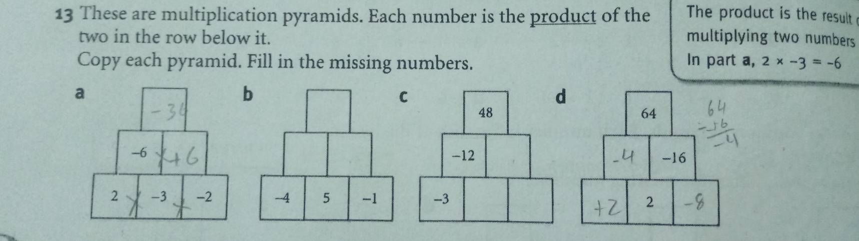 These are multiplication pyramids. Each number is the product of the The product is the result 
two in the row below it. multiplying two numbers 
Copy each pyramid. Fill in the missing numbers. In part a, 2* -3=-6
b 
C