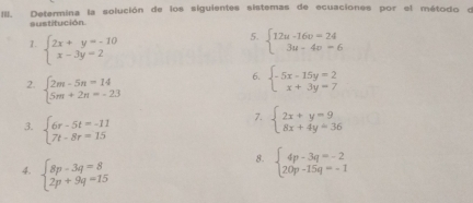 Determina la solución de los siguientes sistemas de ecuaciones por el método o 
sustitución. 
5. beginarrayl 12u-16v=24 3u-4v=6endarray.
1. beginarrayl 2x+y=-10 x-3y=2endarray. beginarrayl -5x-15y=2 x+3y=7endarray.
2. beginarrayl 2m-5n=14 5m+2n=-23endarray.
6. 
3. beginarrayl 6r-5t=-11 7t-8r=15endarray.
7. beginarrayl 2x+y=9 8x+4y=36endarray.
4. beginarrayl 8p-3q=8 2p+9q=15endarray.
8. beginarrayl 4p-3q=-2 20p-15q=-1endarray.