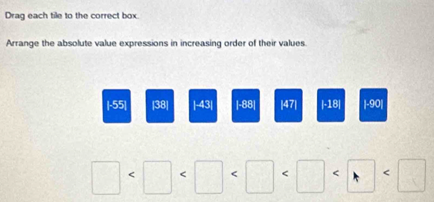 Drag each tile to the correct box. 
Arrange the absolute value expressions in increasing order of their values.
|-55| |38| |-43| |-88| |47| |-18| |-90|
 □ /□   < L < □