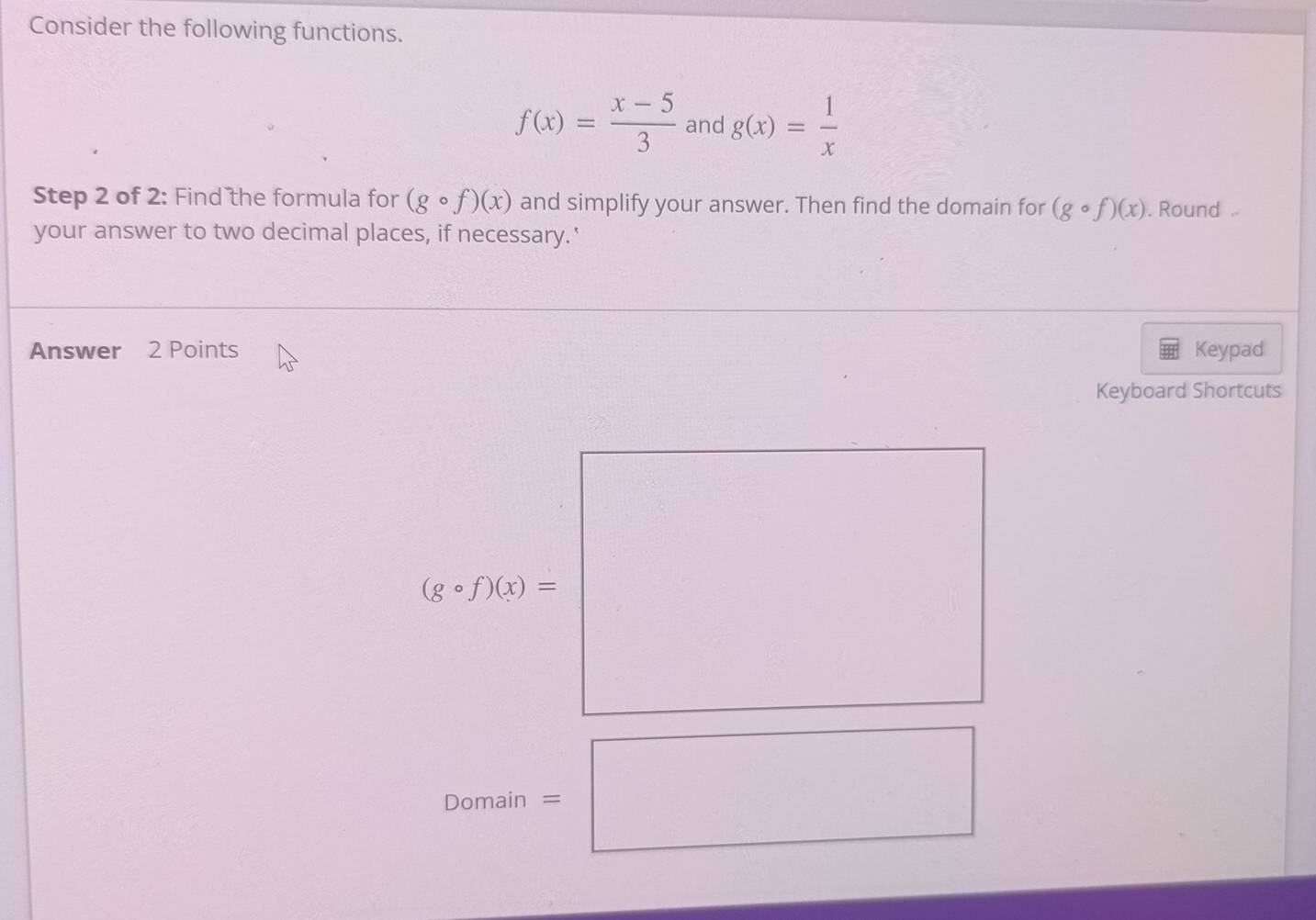 Consider the following functions.
f(x)= (x-5)/3  and g(x)= 1/x 
Step 2 of 2: Find the formula for (gcirc f)(x) and simplify your answer. Then find the domain for (gcirc f)(x). Round 
your answer to two decimal places, if necessary.' 
Answer 2 Points Keypad 
Keyboard Shortcuts
(gcirc f)(x)=
Domain =□