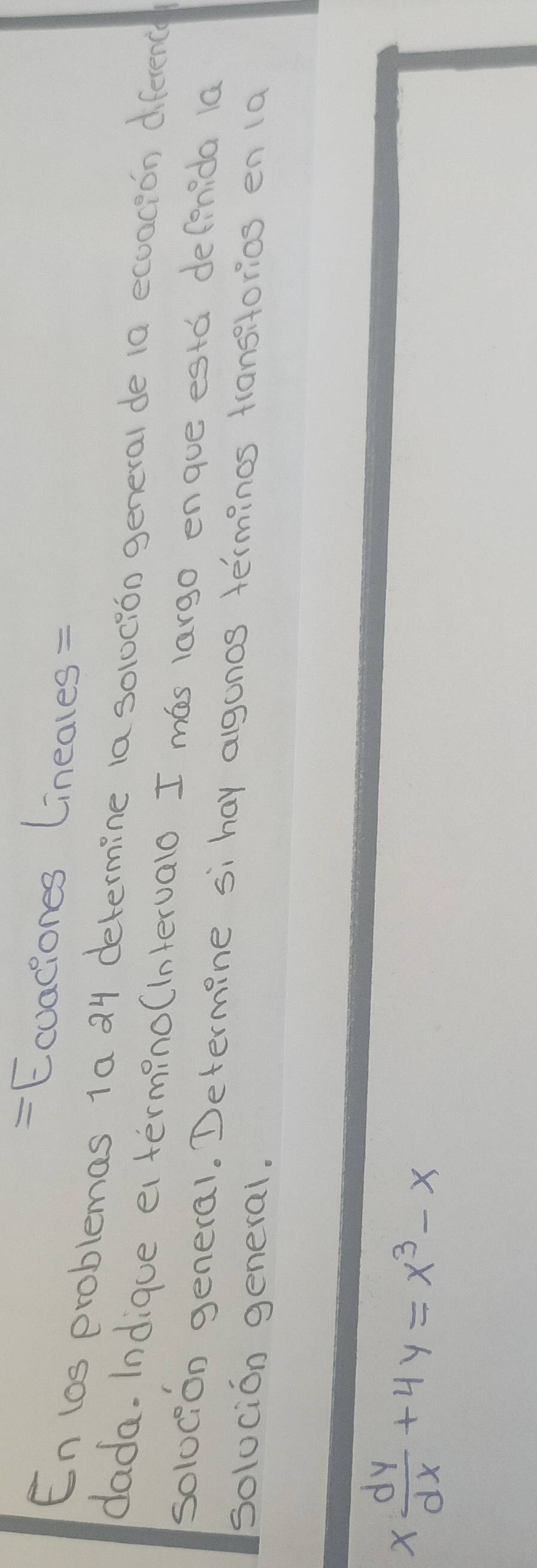 = Ecvaciones Lineales= 
En los problemas 1a 24 determine la soloción general de 1a ecoacion diference 
dada. Indique e termino(interualo I mas largo enque esta defenida 1a 
solocion general. Determine si hay agonos terminos transitorios en (a 
solocion general.
x dy/dx +4y=x^3-x