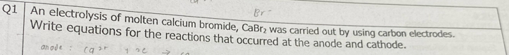 An electrolysis of molten calcium bromide, CaBr₂ was carried out by using carbon electrodes. 
Write equations for the reactions that occurred at the anode and cathode.