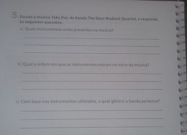 5 . Escute a música Take five, da banda The Dave Brubeck Quartet, e responda 
às seguintes questões. 
a) Quais instrumentos estão presentes na música?. 
_ 
_ 
_ 
b) Qual a ordem em que os instrumentos entram no início da música? 
_ 
_ 
_ 
c) Com base nos instrumentos utilizados, a qual gênero a banda pertence? 
_ 
_ 
_