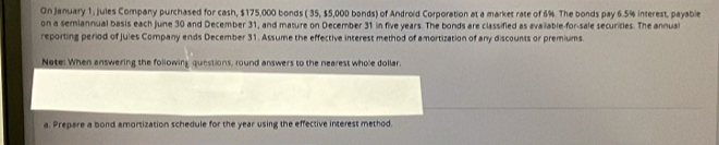 On January 1, Jules Company purchased for cash, $175,000 bonds ( 35, $5,000 bonds) of Android Corporation at a market rate of 6%. The bonds pay 6.5% interest, payable 
on a semiannual basis each June 30 and December 31, and mature on December 31 in five years. The bonds are classified as available-for-sale securities. The annual 
reporting period of Jules Company ends December 31. Assume the effective interest method of amortization of any discounts or premiums. 
Nate: When answering the following questions, round answers to the nearest whole dollar. 
a. Prepare a bond amortization schedule for the year using the effective interest method.