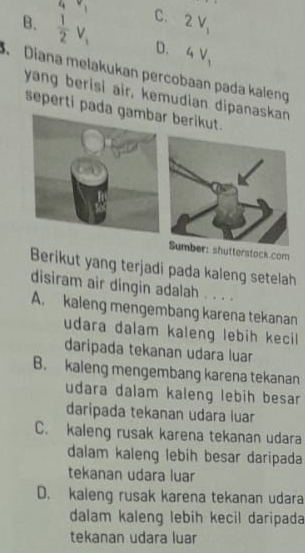 4v_1 C. 2V_1
B.  1/2 V_1 D. 4V_1. Diana melakukan percobaan pada kaleng
yang berisi air, kemudian dipanaskan
seperti pada gambar berikut.
hutterstock com
Berikut yang terjadi pada kaleng setelah
disiram air dingin adalah . . . .
A. kaleng mengembang karena tekanan
udara dalam kaleng lebih kecil
daripada tekanan udara luar
B. kaleng mengembang karena tekanan
udara dalam kaleng lebih besar
daripada tekanan udara luar
C. kaleng rusak karena tekanan udara
dalam kaleng lebih besar daripada
tekanan udara luar
D. kaleng rusak karena tekanan udara
dalam kaleng lebih kecil daripada
tekanan udara luar