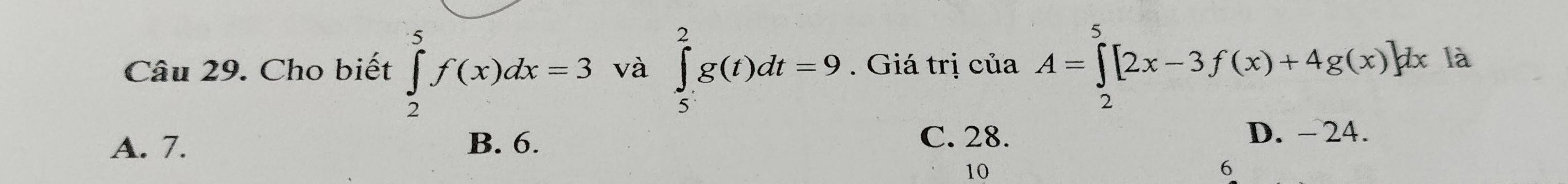 Cho biết ∈tlimits _2^5f(x)dx=3 và ∈tlimits _5^2g(t)dt=9. Giá trị ciaA=∈tlimits _2^5[2x-3f(x)+4g(x)]dx là
C. 28.
A. 7. B. 6. D. - 24.
10
6