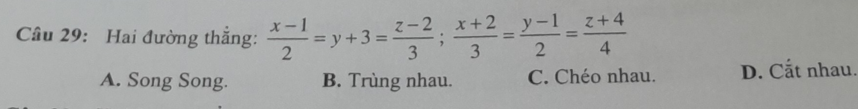 Hai đường thắng:  (x-1)/2 =y+3= (z-2)/3 ;  (x+2)/3 = (y-1)/2 = (z+4)/4 
A. Song Song. B. Trùng nhau. C. Chéo nhau.
D. Cất nhau.