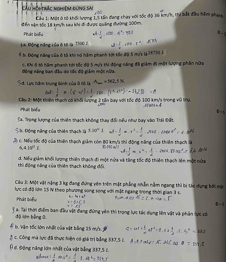 CÂU HỔI TRÅC NGHIỆM ĐÚNG SAI
Câu 1: Một ô tô khối lượng 1,5 tấn đang chạy với tốc độ 36 km/h, thì bắt đầu hầm phanh
đến vận tốc 18 km/h sau khi đi được quãng đường 100m.
Phát biểu
a. Động năng của ô tô là 7500 J.
b. Động năng của ô tô khi nó hãm phanh tới tốc độ 5 m/s là 18750 J
c. Khi ô tô hãm phanh tới tốc độ 5 m/s thì động năng đã giảm đi một lượng phân nữa
động năng ban đầu do tốc độ giảm một nữa.
d. Lực hãm trung bình của ô tô là A_ham=562,5N.
Câu 2: Một thiên thạch có khối lượn tấn bay với tốc độ 100 km/s trong vũ trụ.
Phát biểu
Sa. Trọng lượng của thiên thạch không thay đổi nếu như bay vào Trái Đất.
b. Động năng của thiên thạch là 5.10^(12)J
c. Nếu tốc độ của thiên thạch giảm còn 80 km/s thì động năng của thiên thạch là
6,4.10^(12)J.
d. Nếu giảm khối lượng thiên thạch đi một nửa và tăng tốc độ thiên thạch lên một nửa
thì động năng của thiên thạch không đổi.
Câu 3: Một vật nặng 3 kg đang đứng yên trên mặt phẳng nhẫn nằm ngang thì bị tác dụng bởi một
lực có độ lớn 15 N theo phương song song với mặt ngang trong thời gian 3 s.
Phát biểu
-5
a. Tại thời điểm ban đầu vật đang đứng yên thì trọng lực tác dụng lên vật và phản lực có
độ lớn bằng 0.
b. Vận tốc lớn nhất của vật bằng 15 m/s.
c. Công mà lực đã thực hiện có giá trị bằng 337,5 J.
# d. Động năng lớn nhất của vật bằng 337,5 J.