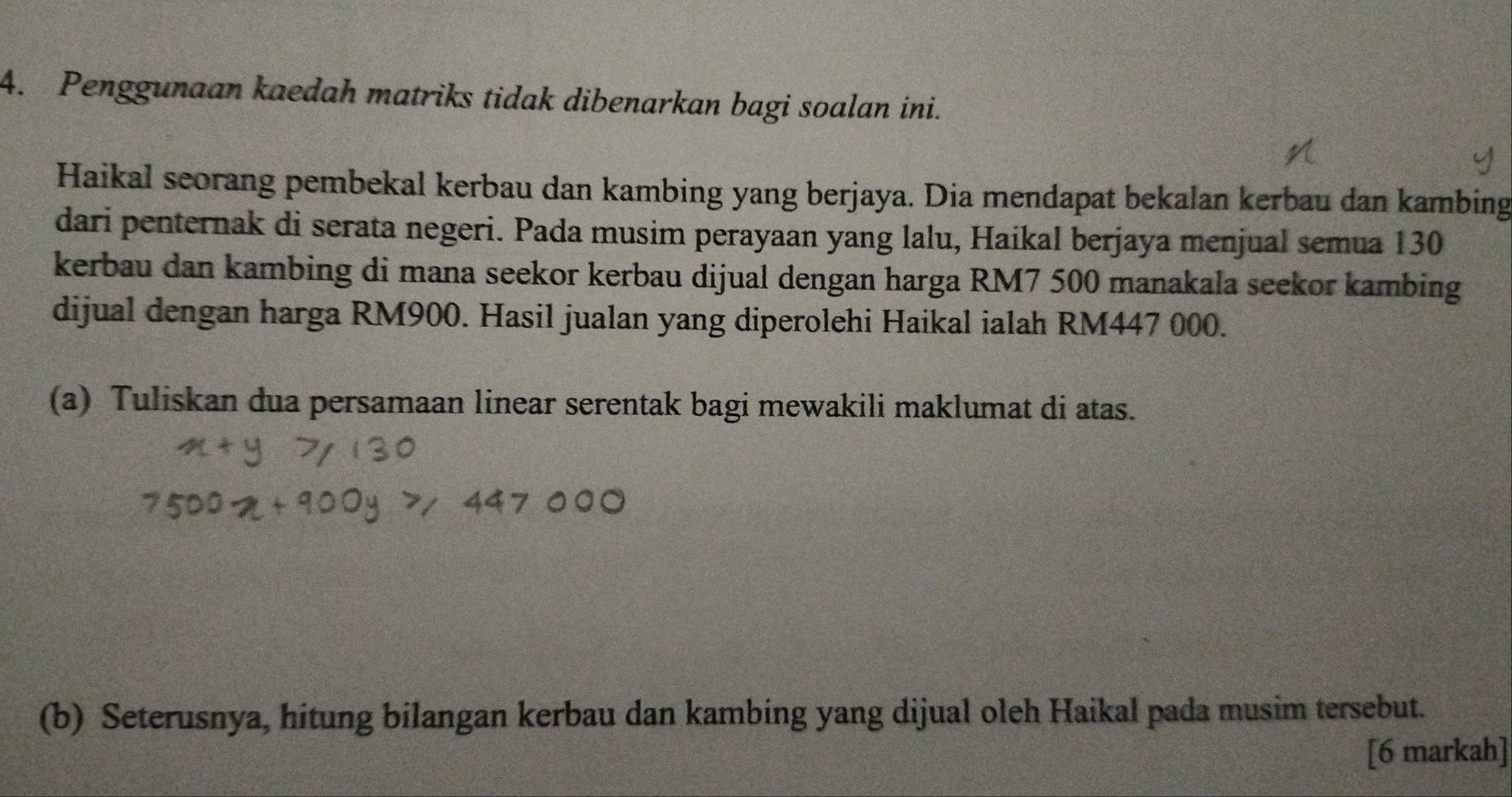 Penggunaan kaedah matriks tidak dibenarkan bagi soalan ini. 
Haikal seorang pembekal kerbau dan kambing yang berjaya. Dia mendapat bekalan kerbau dan kambing 
dari penternak di serata negeri. Pada musim perayaan yang lalu, Haikal berjaya menjual semua 130
kerbau dan kambing di mana seekor kerbau dijual dengan harga RM7 500 manakala seekor kambing 
dijual dengan harga RM900. Hasil jualan yang diperolehi Haikal ialah RM447 000. 
(a) Tuliskan dua persamaan linear serentak bagi mewakili maklumat di atas. 
(b) Seterusnya, hitung bilangan kerbau dan kambing yang dijual oleh Haikal pada musim tersebut. 
[6 markah]